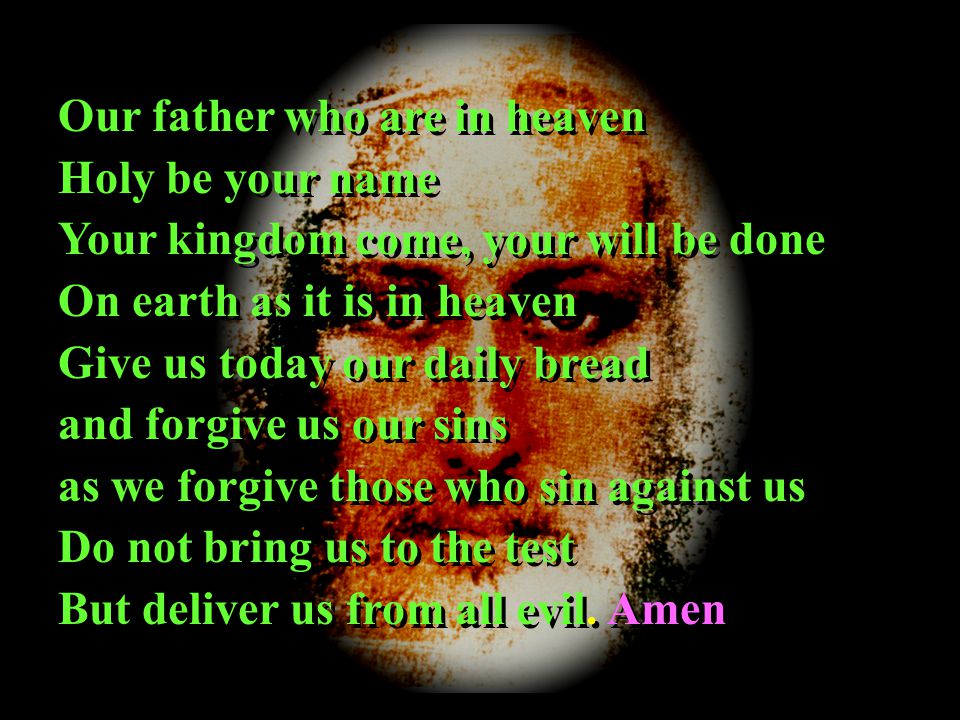Our father who are in heaven Holy be your name Your kingdom come, your will be done On earth as it is in heaven Give us today our daily bread and forgive us our sins as we forgive those who sin against us Do not bring us to the test But deliver us from all evil.