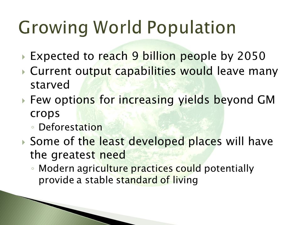  Expected to reach 9 billion people by 2050  Current output capabilities would leave many starved  Few options for increasing yields beyond GM crops ◦ Deforestation  Some of the least developed places will have the greatest need ◦ Modern agriculture practices could potentially provide a stable standard of living