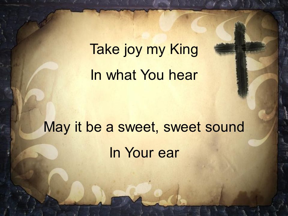 Take joy my King In what You hear May it be a sweet, sweet sound In Your ear