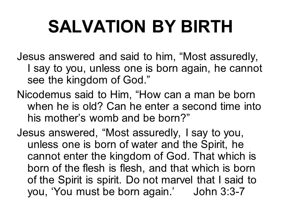 SALVATION BY BIRTH Jesus answered and said to him, Most assuredly, I say to you, unless one is born again, he cannot see the kingdom of God. Nicodemus said to Him, How can a man be born when he is old.