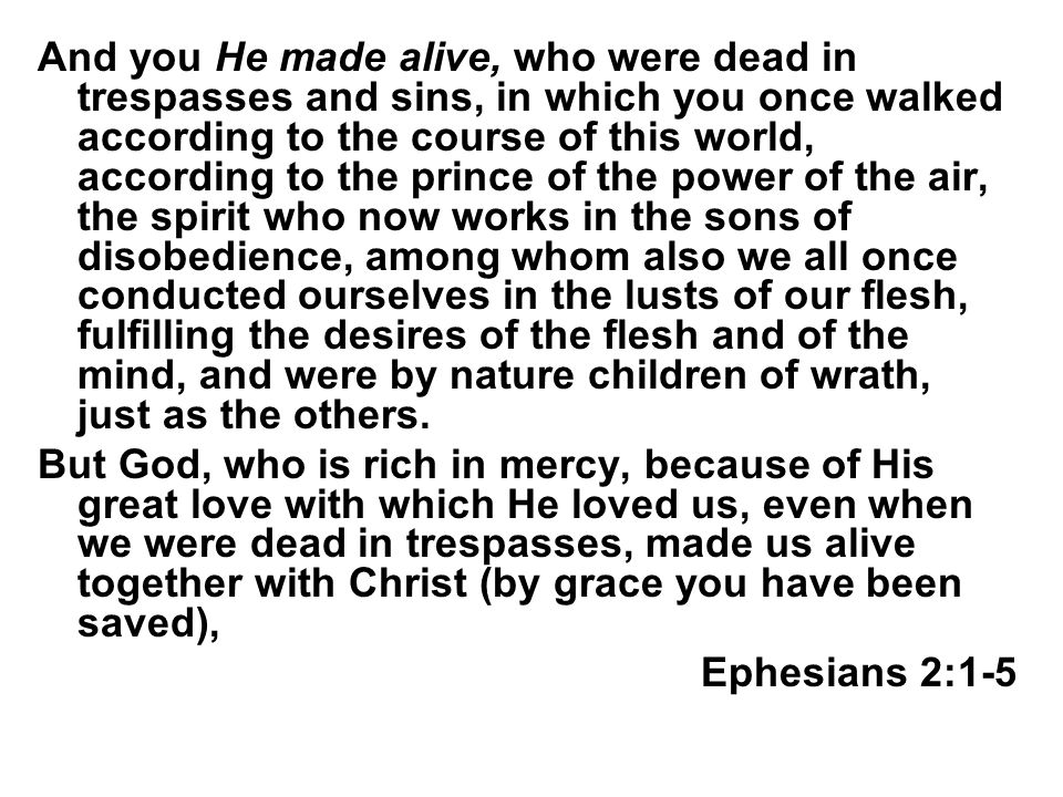 And you He made alive, who were dead in trespasses and sins, in which you once walked according to the course of this world, according to the prince of the power of the air, the spirit who now works in the sons of disobedience, among whom also we all once conducted ourselves in the lusts of our flesh, fulfilling the desires of the flesh and of the mind, and were by nature children of wrath, just as the others.