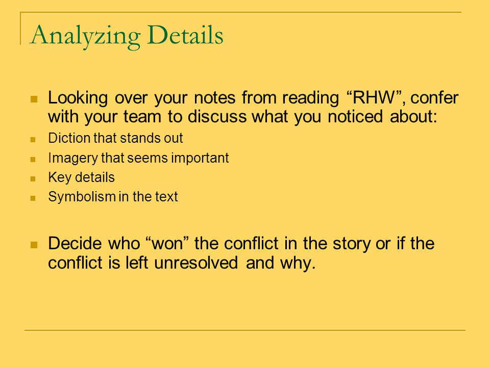 Analyzing Details Looking over your notes from reading RHW , confer with your team to discuss what you noticed about: Diction that stands out Imagery that seems important Key details Symbolism in the text Decide who won the conflict in the story or if the conflict is left unresolved and why.