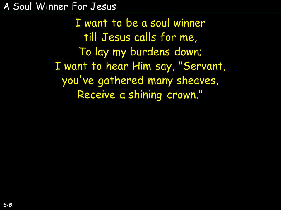 A Soul Winner For Jesus 5-6 I want to be a soul winner till Jesus calls for me, To lay my burdens down; I want to hear Him say, Servant, you ve gathered many sheaves, Receive a shining crown. I want to be a soul winner till Jesus calls for me, To lay my burdens down; I want to hear Him say, Servant, you ve gathered many sheaves, Receive a shining crown.