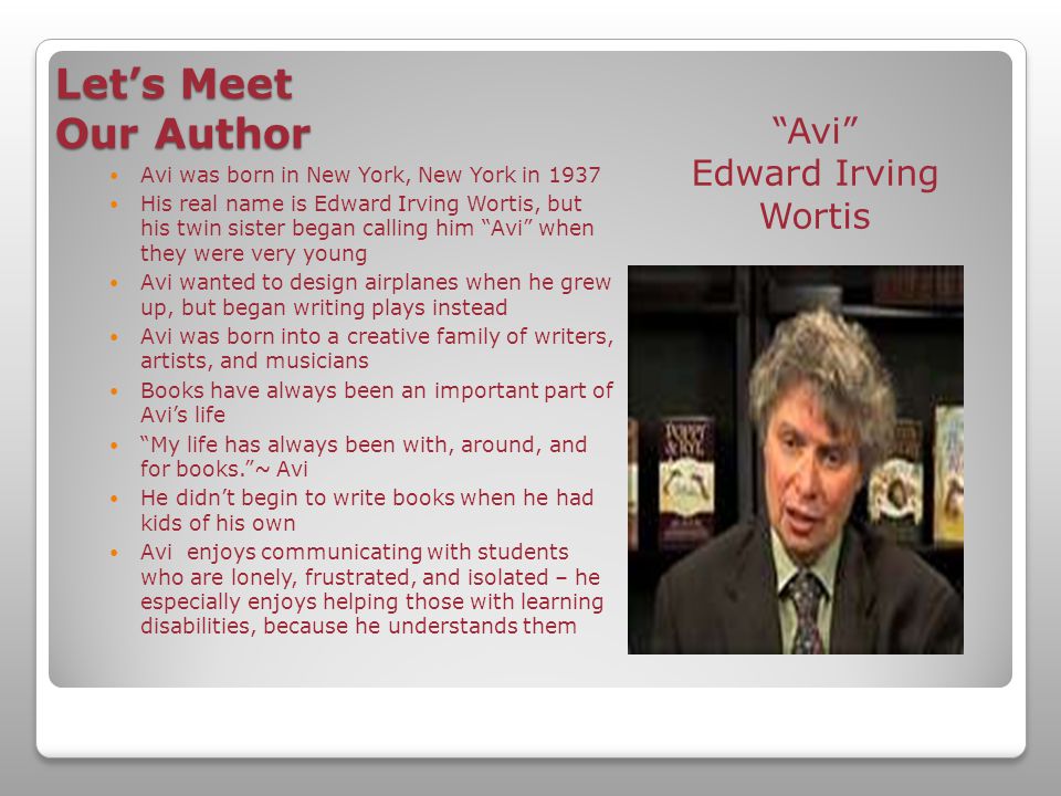 Let’s Meet Our Author Avi Edward Irving Wortis Avi was born in New York, New York in 1937 His real name is Edward Irving Wortis, but his twin sister began calling him Avi when they were very young Avi wanted to design airplanes when he grew up, but began writing plays instead Avi was born into a creative family of writers, artists, and musicians Books have always been an important part of Avi’s life My life has always been with, around, and for books. ~ Avi He didn’t begin to write books when he had kids of his own Avi enjoys communicating with students who are lonely, frustrated, and isolated – he especially enjoys helping those with learning disabilities, because he understands them