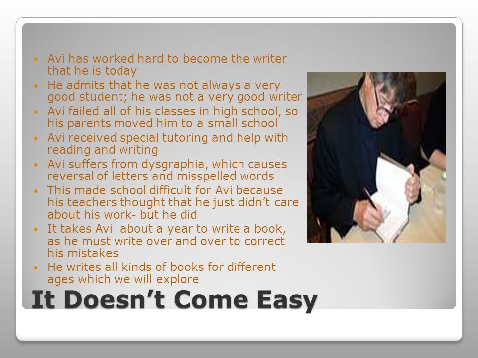 It Doesn’t Come Easy Avi has worked hard to become the writer that he is today He admits that he was not always a very good student; he was not a very good writer Avi failed all of his classes in high school, so his parents moved him to a small school Avi received special tutoring and help with reading and writing Avi suffers from dysgraphia, which causes reversal of letters and misspelled words This made school difficult for Avi because his teachers thought that he just didn’t care about his work- but he did It takes Avi about a year to write a book, as he must write over and over to correct his mistakes He writes all kinds of books for different ages which we will explore