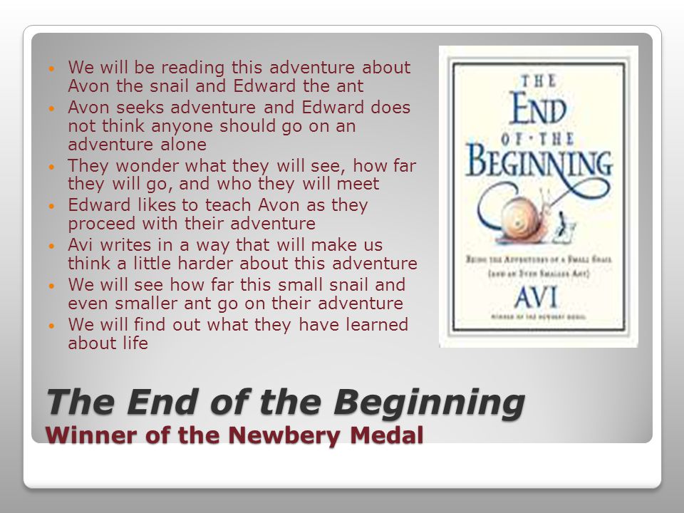The End of the Beginning Winner of the Newbery Medal We will be reading this adventure about Avon the snail and Edward the ant Avon seeks adventure and Edward does not think anyone should go on an adventure alone They wonder what they will see, how far they will go, and who they will meet Edward likes to teach Avon as they proceed with their adventure Avi writes in a way that will make us think a little harder about this adventure We will see how far this small snail and even smaller ant go on their adventure We will find out what they have learned about life