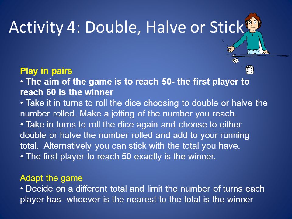 Activity 4: Double, Halve or Stick Play in pairs The aim of the game is to reach 50- the first player to reach 50 is the winner Take it in turns to roll the dice choosing to double or halve the number rolled.