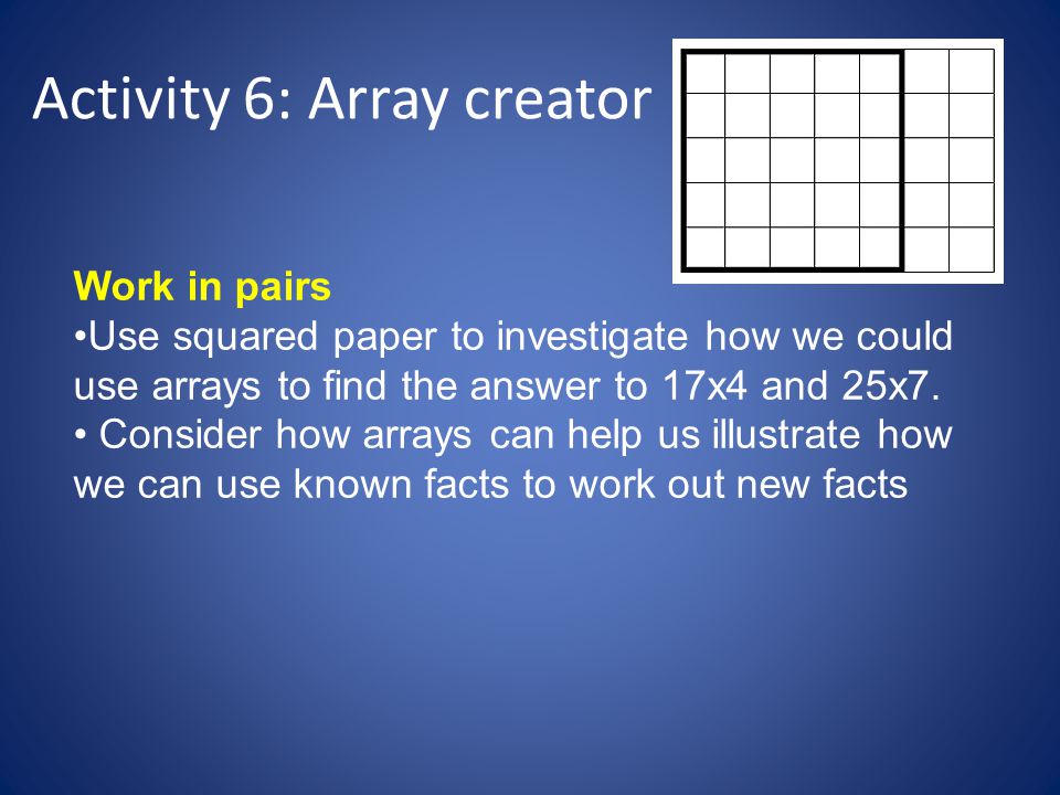 Activity 6: Array creator Work in pairs Use squared paper to investigate how we could use arrays to find the answer to 17x4 and 25x7.