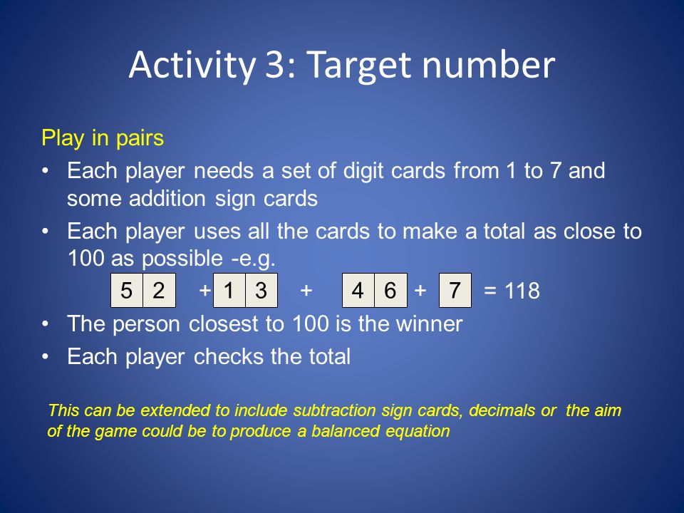 Activity 3: Target number Play in pairs Each player needs a set of digit cards from 1 to 7 and some addition sign cards Each player uses all the cards to make a total as close to 100 as possible -e.g.