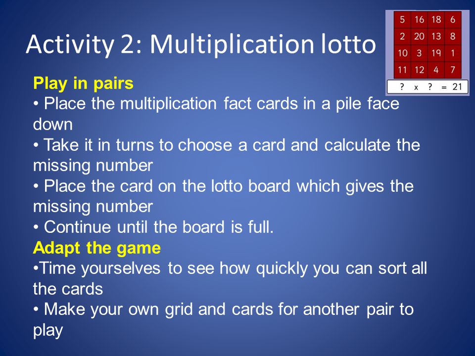 Activity 2: Multiplication lotto Play in pairs Place the multiplication fact cards in a pile face down Take it in turns to choose a card and calculate the missing number Place the card on the lotto board which gives the missing number Continue until the board is full.