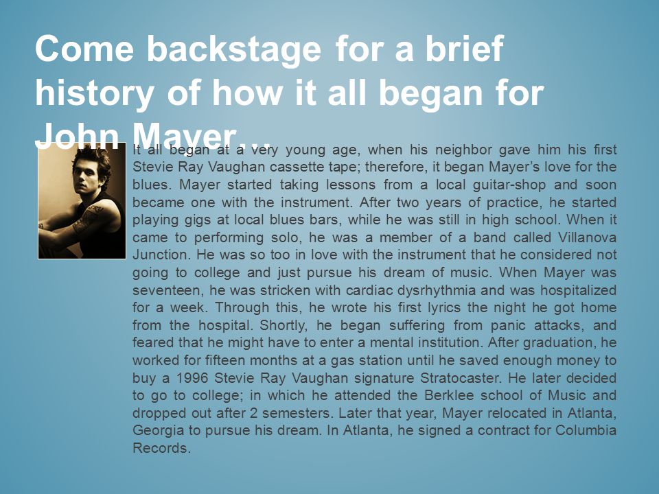 Come backstage for a brief history of how it all began for John Mayer… It all began at a very young age, when his neighbor gave him his first Stevie Ray Vaughan cassette tape; therefore, it began Mayer’s love for the blues.
