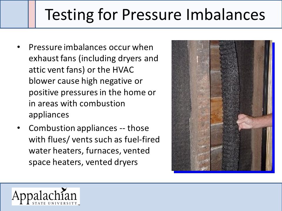 Testing for Pressure Imbalances Pressure imbalances occur when exhaust fans (including dryers and attic vent fans) or the HVAC blower cause high negative or positive pressures in the home or in areas with combustion appliances Combustion appliances -- those with flues/ vents such as fuel-fired water heaters, furnaces, vented space heaters, vented dryers