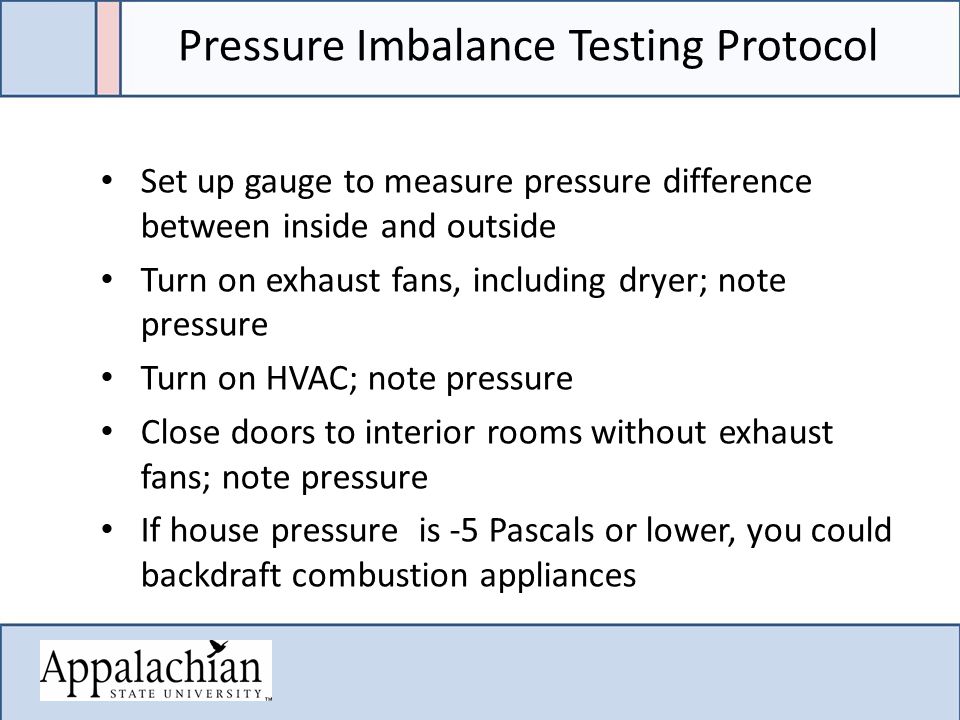 Pressure Imbalance Testing Protocol Set up gauge to measure pressure difference between inside and outside Turn on exhaust fans, including dryer; note pressure Turn on HVAC; note pressure Close doors to interior rooms without exhaust fans; note pressure If house pressure is -5 Pascals or lower, you could backdraft combustion appliances