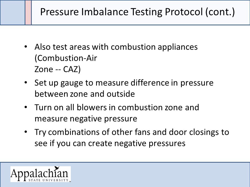 Pressure Imbalance Testing Protocol (cont.) Also test areas with combustion appliances (Combustion-Air Zone -- CAZ) Set up gauge to measure difference in pressure between zone and outside Turn on all blowers in combustion zone and measure negative pressure Try combinations of other fans and door closings to see if you can create negative pressures