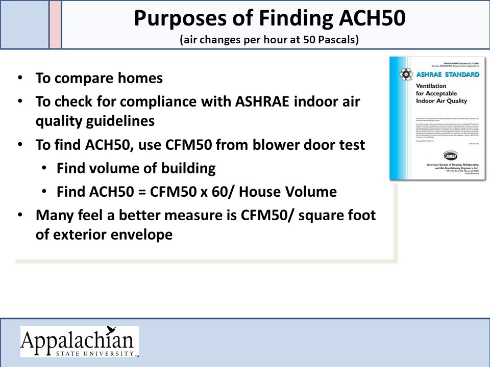 To compare homes To check for compliance with ASHRAE indoor air quality guidelines To find ACH50, use CFM50 from blower door test Find volume of building Find ACH50 = CFM50 x 60/ House Volume Many feel a better measure is CFM50/ square foot of exterior envelope To compare homes To check for compliance with ASHRAE indoor air quality guidelines To find ACH50, use CFM50 from blower door test Find volume of building Find ACH50 = CFM50 x 60/ House Volume Many feel a better measure is CFM50/ square foot of exterior envelope Purposes of Finding ACH50 (air changes per hour at 50 Pascals)