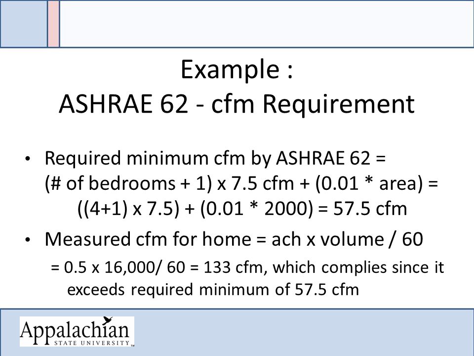 Example : ASHRAE 62 - cfm Requirement Required minimum cfm by ASHRAE 62 = (# of bedrooms + 1) x 7.5 cfm + (0.01 * area) = ((4+1) x 7.5) + (0.01 * 2000) = 57.5 cfm Measured cfm for home = ach x volume / 60 = 0.5 x 16,000/ 60 = 133 cfm, which complies since it exceeds required minimum of 57.5 cfm