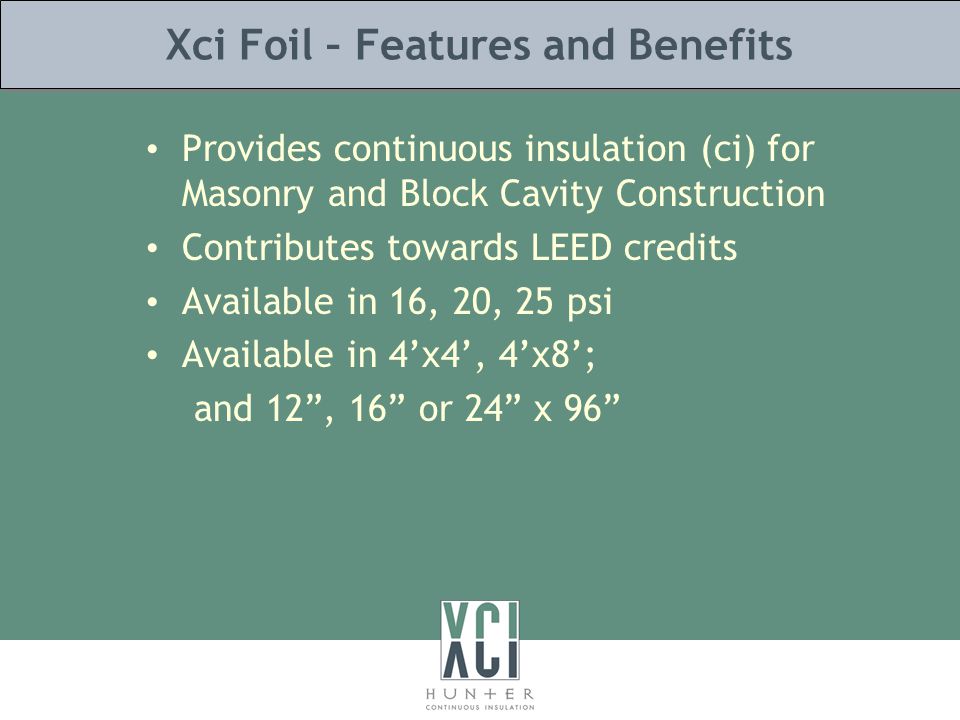 Xci Foil – Features and Benefits Provides continuous insulation (ci) for Masonry and Block Cavity Construction Contributes towards LEED credits Available in 16, 20, 25 psi Available in 4’x4’, 4’x8’; and 12 , 16 or 24 x 96