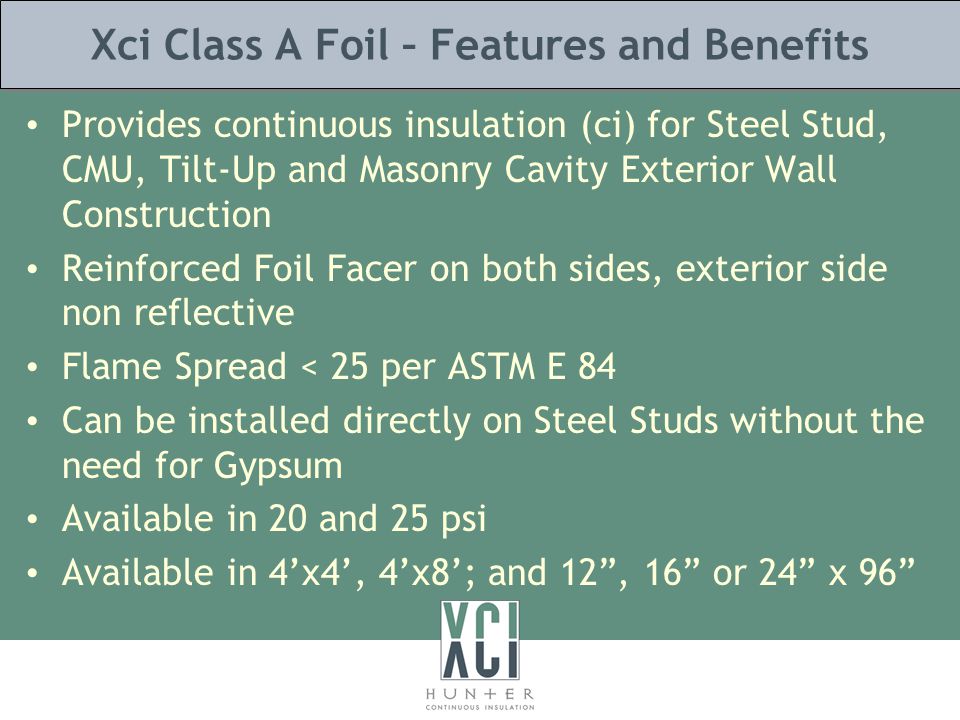 Xci Class A Foil – Features and Benefits Provides continuous insulation (ci) for Steel Stud, CMU, Tilt-Up and Masonry Cavity Exterior Wall Construction Reinforced Foil Facer on both sides, exterior side non reflective Flame Spread < 25 per ASTM E 84 Can be installed directly on Steel Studs without the need for Gypsum Available in 20 and 25 psi Available in 4’x4’, 4’x8’; and 12 , 16 or 24 x 96