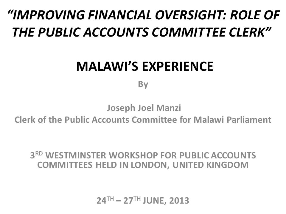 IMPROVING FINANCIAL OVERSIGHT: ROLE OF THE PUBLIC ACCOUNTS COMMITTEE CLERK MALAWI’S EXPERIENCE By Joseph Joel Manzi Clerk of the Public Accounts Committee for Malawi Parliament 3 RD WESTMINSTER WORKSHOP FOR PUBLIC ACCOUNTS COMMITTEES HELD IN LONDON, UNITED KINGDOM 24 TH – 27 TH JUNE, 2013