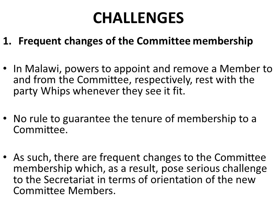CHALLENGES 1.Frequent changes of the Committee membership In Malawi, powers to appoint and remove a Member to and from the Committee, respectively, rest with the party Whips whenever they see it fit.