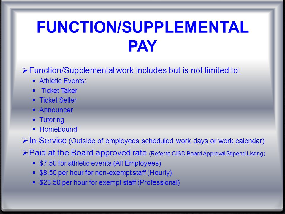 FUNCTION/SUPPLEMENTAL PAY  Function/Supplemental work includes but is not limited to:  Athletic Events:  Ticket Taker  Ticket Seller  Announcer  Tutoring  Homebound  In-Service (Outside of employees scheduled work days or work calendar)  Paid at the Board approved rate (Refer to CISD Board Approval Stipend Listing)  $7.50 for athletic events (All Employees)  $8.50 per hour for non-exempt staff (Hourly)  $23.50 per hour for exempt staff (Professional)