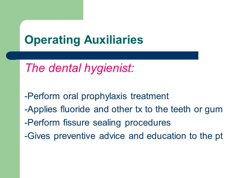 Operating Auxiliaries The dental hygienist: -Perform oral prophylaxis treatment -Applies fluoride and other tx to the teeth or gum -Perform fissure sealing procedures -Gives preventive advice and education to the pt