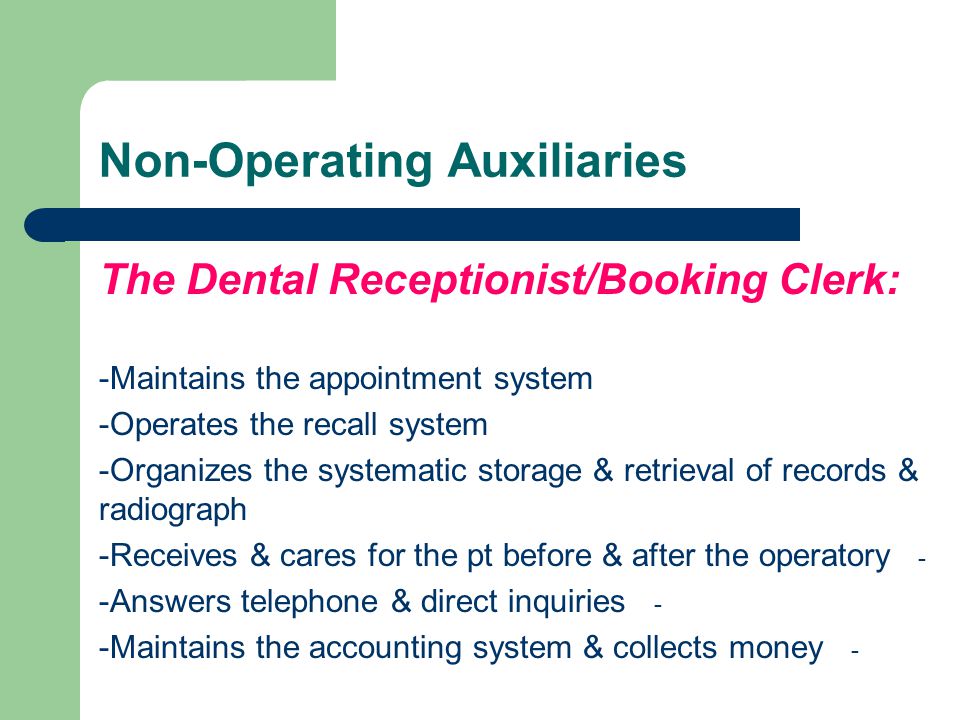 Non-Operating Auxiliaries The Dental Receptionist/Booking Clerk: -Maintains the appointment system -Operates the recall system -Organizes the systematic storage & retrieval of records & radiograph - -Receives & cares for the pt before & after the operatory - -Answers telephone & direct inquiries - -Maintains the accounting system & collects money