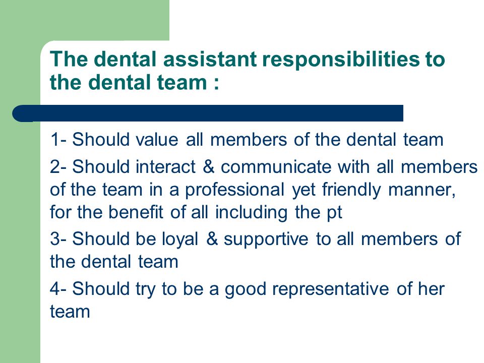 The dental assistant responsibilities to the dental team : 1- Should value all members of the dental team 2- Should interact & communicate with all members of the team in a professional yet friendly manner, for the benefit of all including the pt 3- Should be loyal & supportive to all members of the dental team 4- Should try to be a good representative of her team