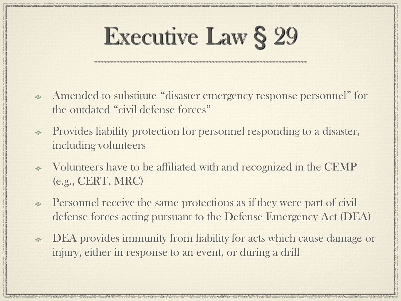 Executive Law § 29 Amended to substitute disaster emergency response personnel for the outdated civil defense forces Provides liability protection for personnel responding to a disaster, including volunteers Volunteers have to be affiliated with and recognized in the CEMP (e.g., CERT, MRC) Personnel receive the same protections as if they were part of civil defense forces acting pursuant to the Defense Emergency Act (DEA) DEA provides immunity from liability for acts which cause damage or injury, either in response to an event, or during a drill Amended to substitute disaster emergency response personnel for the outdated civil defense forces Provides liability protection for personnel responding to a disaster, including volunteers Volunteers have to be affiliated with and recognized in the CEMP (e.g., CERT, MRC) Personnel receive the same protections as if they were part of civil defense forces acting pursuant to the Defense Emergency Act (DEA) DEA provides immunity from liability for acts which cause damage or injury, either in response to an event, or during a drill