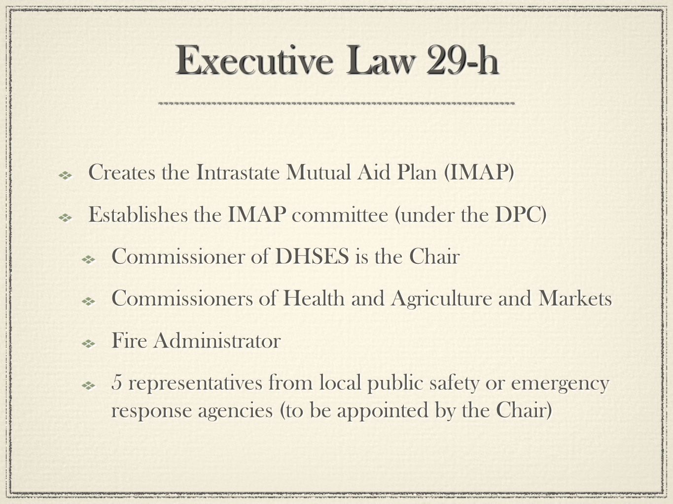 Executive Law 29-h Creates the Intrastate Mutual Aid Plan (IMAP) Establishes the IMAP committee (under the DPC) Commissioner of DHSES is the Chair Commissioners of Health and Agriculture and Markets Fire Administrator 5 representatives from local public safety or emergency response agencies (to be appointed by the Chair) Creates the Intrastate Mutual Aid Plan (IMAP) Establishes the IMAP committee (under the DPC) Commissioner of DHSES is the Chair Commissioners of Health and Agriculture and Markets Fire Administrator 5 representatives from local public safety or emergency response agencies (to be appointed by the Chair)