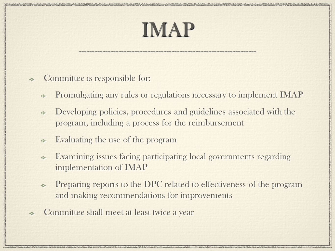 IMAPIMAP Committee is responsible for: Promulgating any rules or regulations necessary to implement IMAP Developing policies, procedures and guidelines associated with the program, including a process for the reimbursement Evaluating the use of the program Examining issues facing participating local governments regarding implementation of IMAP Preparing reports to the DPC related to effectiveness of the program and making recommendations for improvements Committee shall meet at least twice a year Committee is responsible for: Promulgating any rules or regulations necessary to implement IMAP Developing policies, procedures and guidelines associated with the program, including a process for the reimbursement Evaluating the use of the program Examining issues facing participating local governments regarding implementation of IMAP Preparing reports to the DPC related to effectiveness of the program and making recommendations for improvements Committee shall meet at least twice a year
