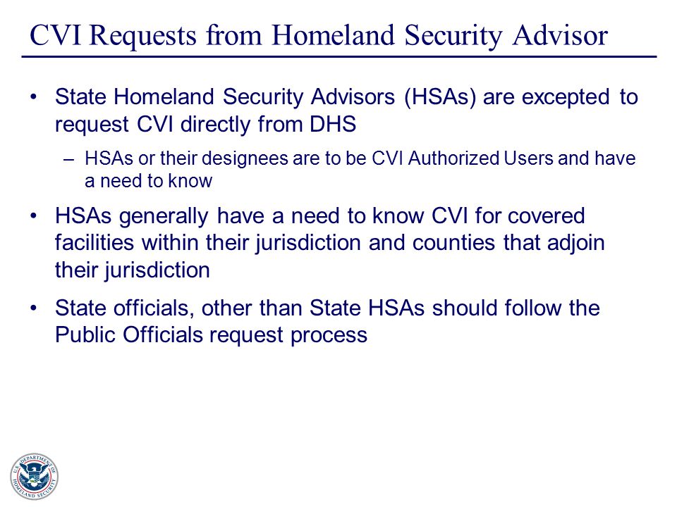 CVI Requests from Homeland Security Advisor State Homeland Security Advisors (HSAs) are excepted to request CVI directly from DHS –HSAs or their designees are to be CVI Authorized Users and have a need to know HSAs generally have a need to know CVI for covered facilities within their jurisdiction and counties that adjoin their jurisdiction State officials, other than State HSAs should follow the Public Officials request process
