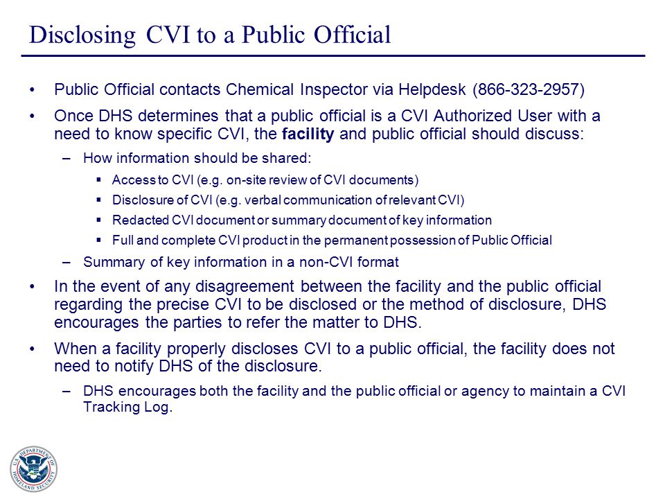 Disclosing CVI to a Public Official Public Official contacts Chemical Inspector via Helpdesk ( ) Once DHS determines that a public official is a CVI Authorized User with a need to know specific CVI, the facility and public official should discuss: –How information should be shared:  Access to CVI (e.g.