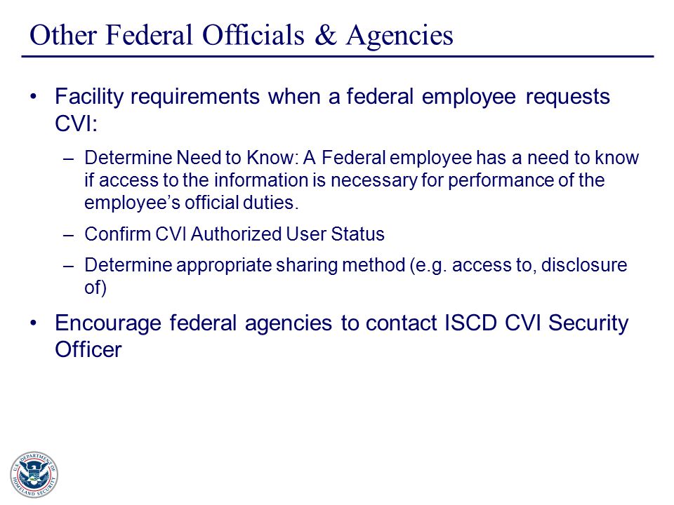 Other Federal Officials & Agencies Facility requirements when a federal employee requests CVI: –Determine Need to Know: A Federal employee has a need to know if access to the information is necessary for performance of the employee’s official duties.