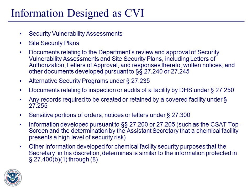 Information Designed as CVI Security Vulnerability Assessments Site Security Plans Documents relating to the Department’s review and approval of Security Vulnerability Assessments and Site Security Plans, including Letters of Authorization, Letters of Approval, and responses thereto; written notices; and other documents developed pursuant to §§ or Alternative Security Programs under § Documents relating to inspection or audits of a facility by DHS under § Any records required to be created or retained by a covered facility under § Sensitive portions of orders, notices or letters under § Information developed pursuant to §§ or (such as the CSAT Top- Screen and the determination by the Assistant Secretary that a chemical facility presents a high level of security risk) Other information developed for chemical facility security purposes that the Secretary, in his discretion, determines is similar to the information protected in § (b)(1) through (8)