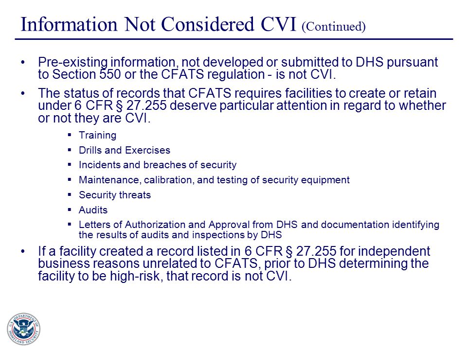Information Not Considered CVI (Continued) Pre-existing information, not developed or submitted to DHS pursuant to Section 550 or the CFATS regulation - is not CVI.
