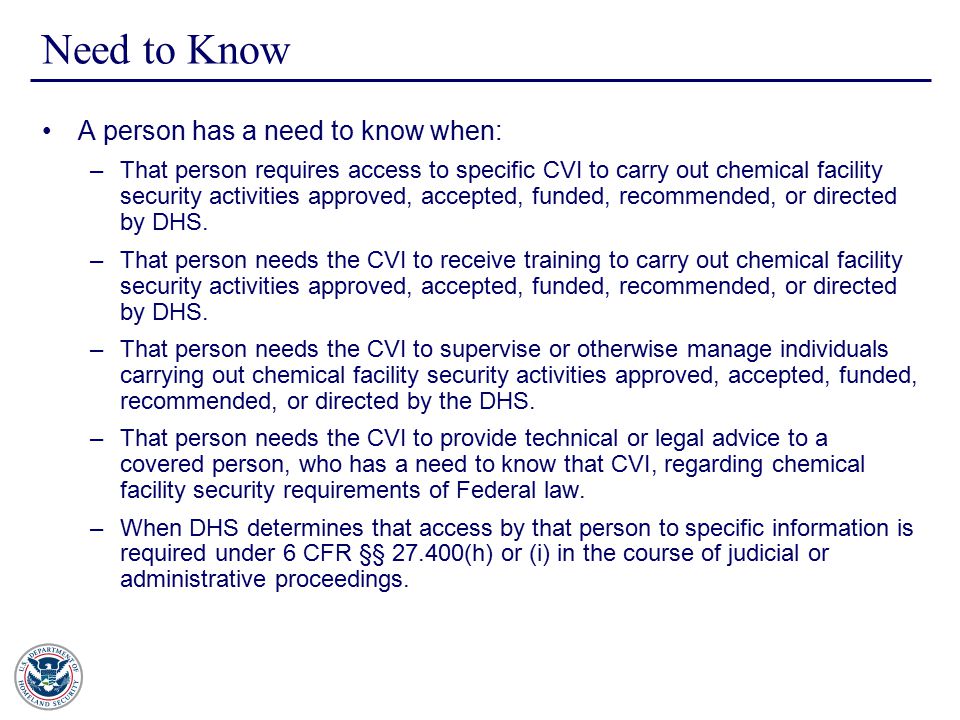 Need to Know A person has a need to know when: –That person requires access to specific CVI to carry out chemical facility security activities approved, accepted, funded, recommended, or directed by DHS.