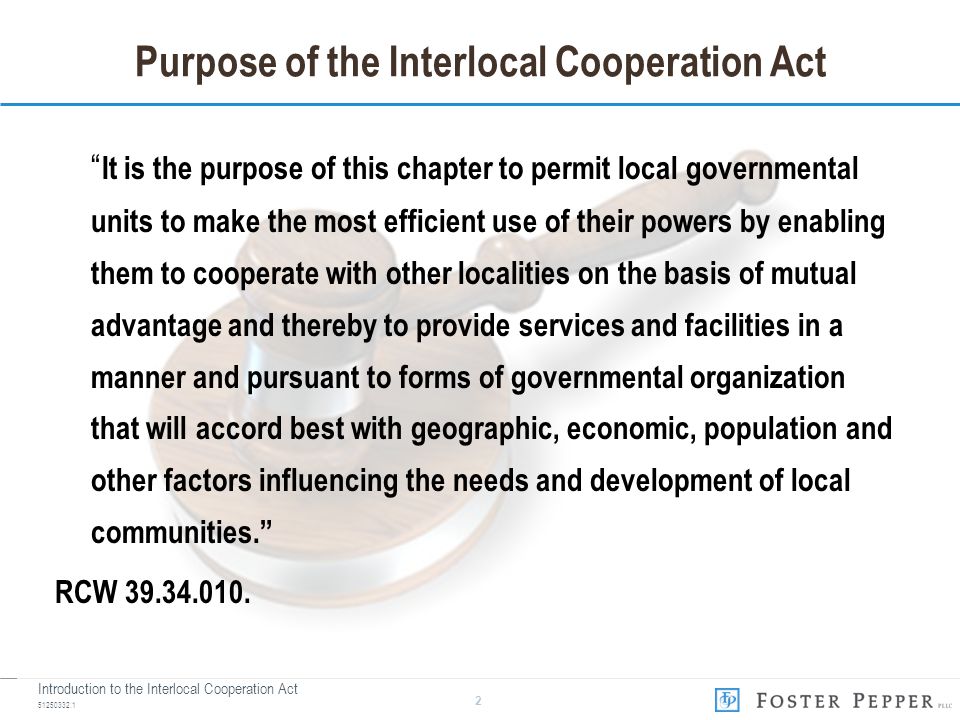 Introduction to the Interlocal Cooperation Act Purpose of the Interlocal Cooperation Act It is the purpose of this chapter to permit local governmental units to make the most efficient use of their powers by enabling them to cooperate with other localities on the basis of mutual advantage and thereby to provide services and facilities in a manner and pursuant to forms of governmental organization that will accord best with geographic, economic, population and other factors influencing the needs and development of local communities. RCW