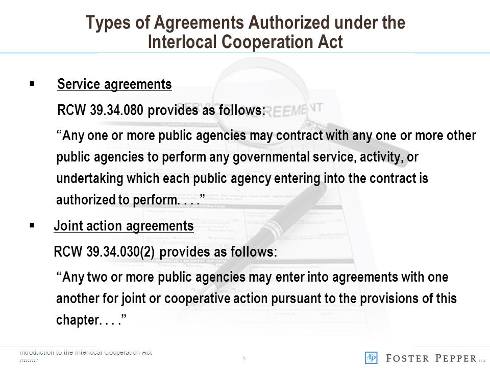 Introduction to the Interlocal Cooperation Act Types of Agreements Authorized under the Interlocal Cooperation Act  Service agreements RCW provides as follows: Any one or more public agencies may contract with any one or more other public agencies to perform any governmental service, activity, or undertaking which each public agency entering into the contract is authorized to perform....  Joint action agreements RCW (2) provides as follows: Any two or more public agencies may enter into agreements with one another for joint or cooperative action pursuant to the provisions of this chapter....