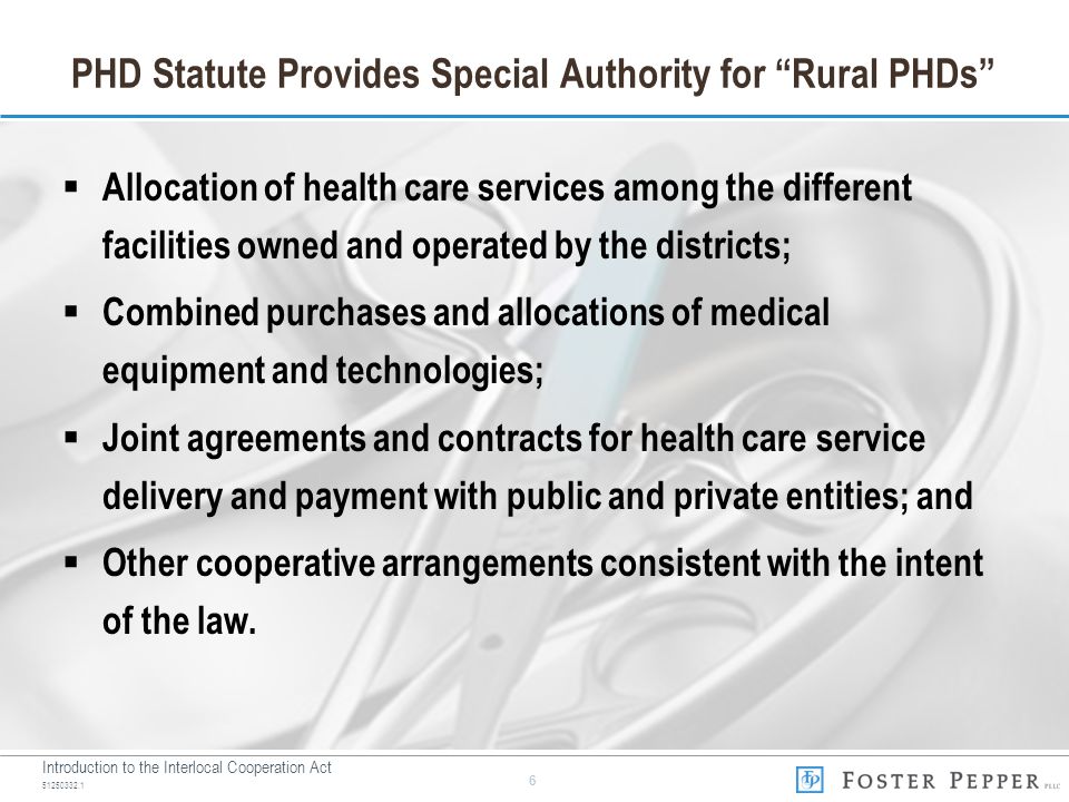 Introduction to the Interlocal Cooperation Act PHD Statute Provides Special Authority for Rural PHDs  Allocation of health care services among the different facilities owned and operated by the districts;  Combined purchases and allocations of medical equipment and technologies;  Joint agreements and contracts for health care service delivery and payment with public and private entities; and  Other cooperative arrangements consistent with the intent of the law.