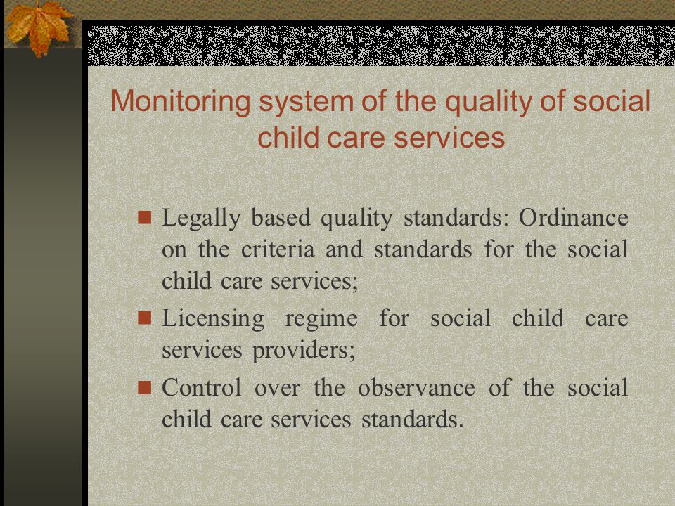 Monitoring system of the quality of social child care services Legally based quality standards: Ordinance on the criteria and standards for the social child care services; Licensing regime for social child care services providers; Control over the observance of the social child care services standards.