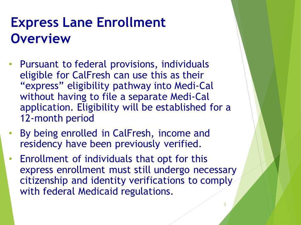 Express Lane Enrollment Overview Pursuant to federal provisions, individuals eligible for CalFresh can use this as their express eligibility pathway into Medi-Cal without having to file a separate Medi-Cal application.