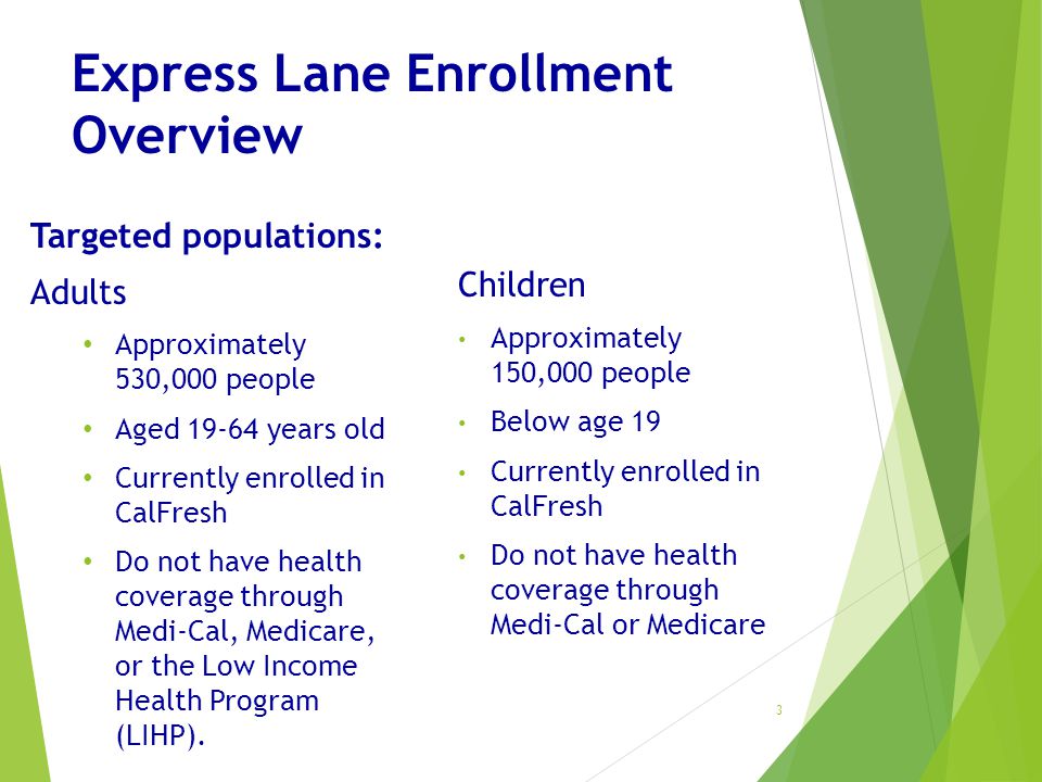 Express Lane Enrollment Overview Targeted populations: Adults Approximately 530,000 people Aged years old Currently enrolled in CalFresh Do not have health coverage through Medi-Cal, Medicare, or the Low Income Health Program (LIHP).