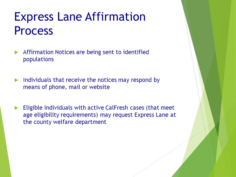 Express Lane Affirmation Process  Affirmation Notices are being sent to identified populations  Individuals that receive the notices may respond by means of phone, mail or website  Eligible individuals with active CalFresh cases (that meet age eligibility requirements) may request Express Lane at the county welfare department