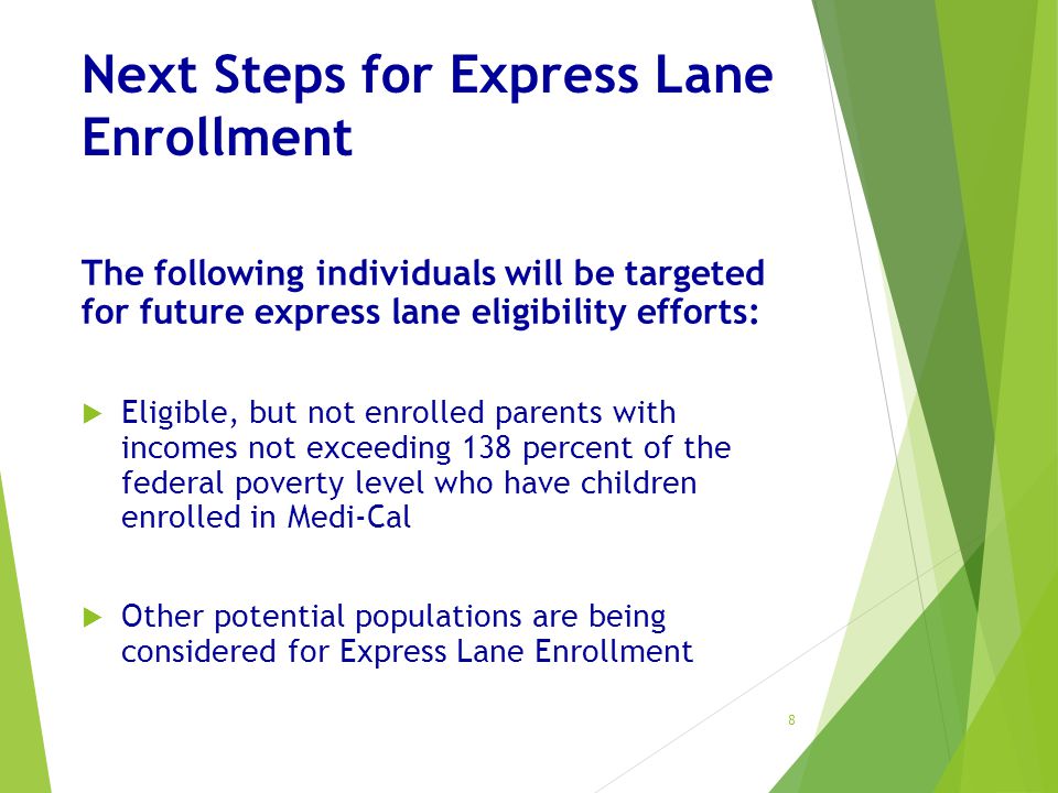 Next Steps for Express Lane Enrollment The following individuals will be targeted for future express lane eligibility efforts:  Eligible, but not enrolled parents with incomes not exceeding 138 percent of the federal poverty level who have children enrolled in Medi-Cal  Other potential populations are being considered for Express Lane Enrollment 8