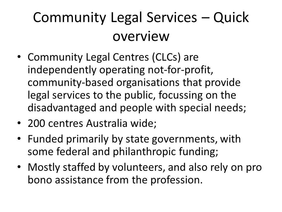 Community Legal Services – Quick overview Community Legal Centres (CLCs) are independently operating not-for-profit, community-based organisations that provide legal services to the public, focussing on the disadvantaged and people with special needs; 200 centres Australia wide; Funded primarily by state governments, with some federal and philanthropic funding; Mostly staffed by volunteers, and also rely on pro bono assistance from the profession.