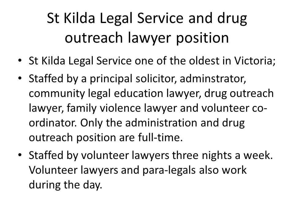 St Kilda Legal Service and drug outreach lawyer position St Kilda Legal Service one of the oldest in Victoria; Staffed by a principal solicitor, adminstrator, community legal education lawyer, drug outreach lawyer, family violence lawyer and volunteer co- ordinator.
