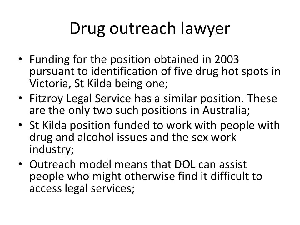 Drug outreach lawyer Funding for the position obtained in 2003 pursuant to identification of five drug hot spots in Victoria, St Kilda being one; Fitzroy Legal Service has a similar position.