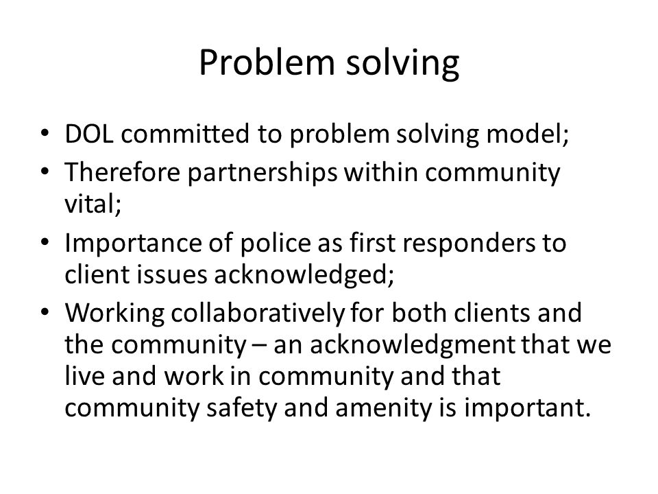 Problem solving DOL committed to problem solving model; Therefore partnerships within community vital; Importance of police as first responders to client issues acknowledged; Working collaboratively for both clients and the community – an acknowledgment that we live and work in community and that community safety and amenity is important.