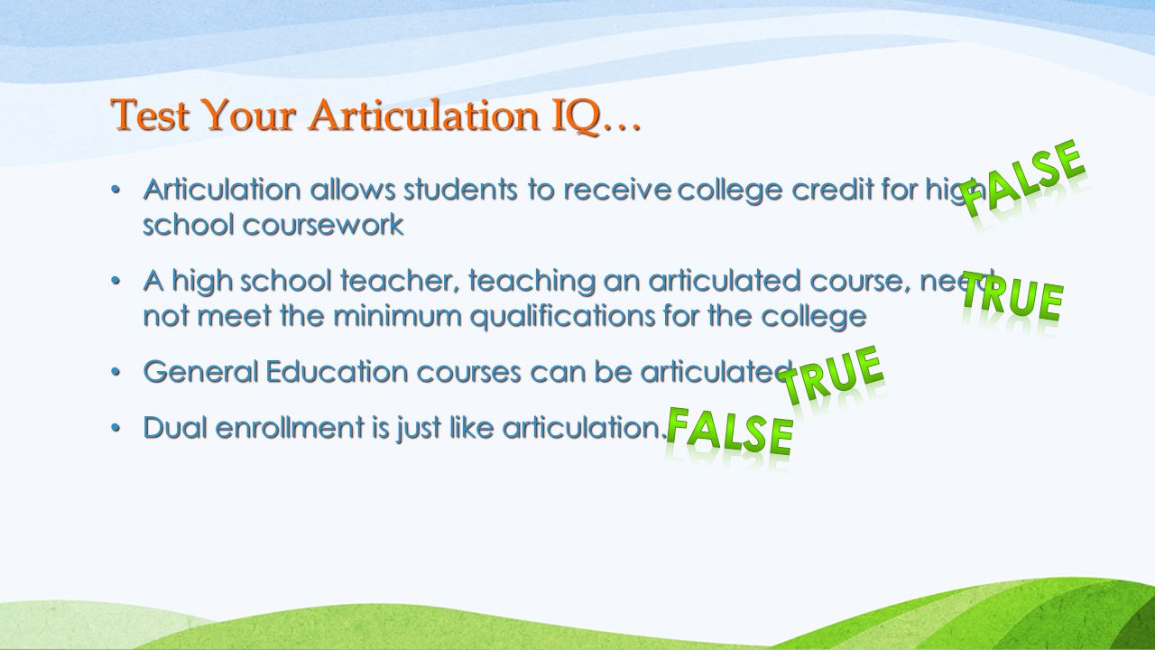 Articulation allows students to receive college credit for high school coursework Articulation allows students to receive college credit for high school coursework A high school teacher, teaching an articulated course, need not meet the minimum qualifications for the college A high school teacher, teaching an articulated course, need not meet the minimum qualifications for the college General Education courses can be articulated General Education courses can be articulated Dual enrollment is just like articulation.